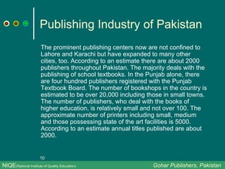 Publishing Industry of Pakistan The prominent publishing centers now are not confined to Lahore and Karachi but have expanded to many other cities, too. According to an estimate there are about 2000 publishers throughout Pakistan. The majority deals with the publishing of school textbooks. In the Punjab alone, there are four hundred publishers registered with the Punjab Textbook Board. The number of bookshops in the country is estimated to be over 20,000 including those in small towns. The number of publishers, who deal with the books of higher education, is relatively small and not over 100. The approximate number of printers including small, medium and those possessing state of the art facilities is 5000. According to an estimate annual titles published are about 2000. NIQE (National Institute of Quality Education)   Gohar Publishers, Pakistan 