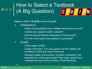How to Select a Textbook  (A Big Question) Keep in mind “all glitters are not gold”. Infrastructure  Check if the publisher has a reliable infrastructure or not?  Is there any research centre  present?  Authors are permanent employees or free lancers?  For how many years the publisher is operating? Quality Check paper quality. Quality of the text. You may guess it by the validity and confidence of the text used in the book.  Question quality of the author. Is author competent, has experience in writing text books? How many people have reviewed the book before printing. (Proof Reading) NIQE (National Institute of Quality Education)   Gohar Publishers, Pakistan 