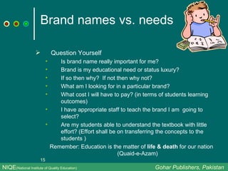 Brand names vs. needs Question Yourself Is brand name really important for me?  Brand is my educational need or status luxury? If so then why?  If not then why not? What am I looking for in a particular brand?  What cost I will have to pay? (in terms of students learning outcomes) I have appropriate staff to teach the brand I am  going to select? Are my students able to understand the textbook with little effort? (Effort shall be on transferring the concepts to the students ) Remember: Education is the matter of  life & death  for our nation (Quaid-e-Azam)  NIQE (National Institute of Quality Education)   Gohar Publishers, Pakistan 