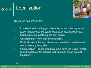 Localization Research has proved that, Localization is the biggest issue the world is facing today. More than 65% of the world resources on education are being spent on localizing the text books. Children learn from their environment. Daily life examples and characters from their own life work more than anything else. China, Japan, France and now India have left using foreign brand textbooks for schools just because these are not localized. NIQE (National Institute of Quality Education)   Gohar Publishers, Pakistan 