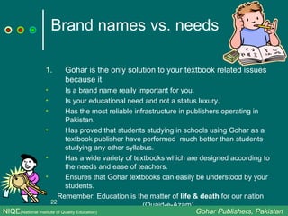 Brand names vs. needs Gohar is the only solution to your textbook related issues  because it Is a brand name really important for you.  Is your educational need and not a status luxury. Has the most reliable infrastructure in publishers operating in Pakistan. Has proved that students studying in schools using Gohar as a textbook publisher have performed  much better than students studying any other syllabus. Has a wide variety of textbooks which are designed according to the needs and ease of teachers. Ensures that Gohar textbooks can easily be understood by your students. Remember: Education is the matter of  life & death  for our nation (Quaid-e-Azam)  NIQE (National Institute of Quality Education)   Gohar Publishers, Pakistan 