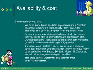 Availability & cost Gohar assures you that We have made books available in your area and a “reliable” bookseller is taking it’s responsibility . Don’t go on day dreaming. Test yourself. (by phone call or personal visit) In your area we have delivered sufficient stock. We assure that you will be able to get the textbooks in offseason also. Our representative (bookseller) able to deliver both  very large (in 1000s) and very small (in digits 1-2) quantity. Our prices are in control. If any of our price on a particular book does not match your criteria, don’t worry. We have many other series like New Babar, Sky Lark, Mount hill, Choice etc.. We will not let you go once stepped in with us. The price paid at Gohar will add value to your educational system. NIQE (National Institute of Quality Education)   Gohar Publishers, Pakistan 