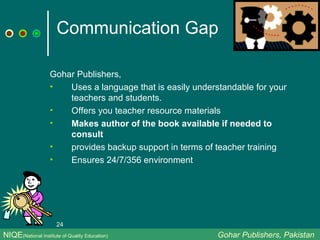 Communication Gap Gohar Publishers, Uses a language that is easily understandable for your teachers and students. Offers you teacher resource materials Makes author of the book available if needed to consult provides backup support in terms of teacher training Ensures 24/7/356 environment NIQE (National Institute of Quality Education)   Gohar Publishers, Pakistan 