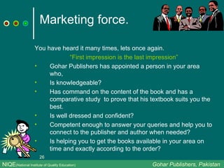 Marketing force. You have heard it many times, lets once again. “ First impression is the last impression” Gohar Publishers has appointed a person in your area who, Is knowledgeable? Has command on the content of the book and has a comparative study  to prove that his textbook suits you the best. Is well dressed and confident? Competent enough to answer your queries and help you to connect to the publisher and author when needed? Is helping you to get the books available in your area on time and exactly according to the order? NIQE (National Institute of Quality Education)   Gohar Publishers, Pakistan 