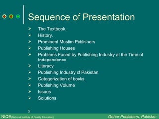 Sequence of Presentation The Textbook. History. Prominent Muslim Publishers Publishing Houses Problems Faced by Publishing Industry at the Time of Independence Literacy Publishing Industry of Pakistan Categorization of books Publishing Volume Issues Solutions NIQE (National Institute of Quality Education)   Gohar Publishers, Pakistan 