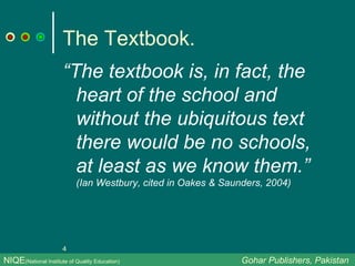 The Textbook. “ The textbook is, in fact, the heart of the school and without the ubiquitous text there would be no schools, at least as we know them.”  (Ian Westbury, cited in Oakes & Saunders, 2004)  NIQE (National Institute of Quality Education)   Gohar Publishers, Pakistan 