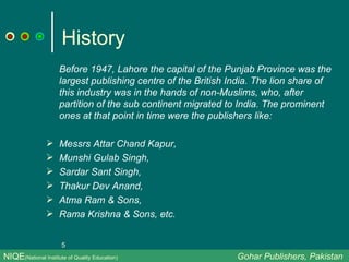 History Before 1947, Lahore the capital of the Punjab Province was the largest publishing centre of the British India. The lion share of this industry was in the hands of non-Muslims, who, after partition of the sub continent migrated to India. The prominent ones at that point in time were the publishers like: Messrs Attar Chand Kapur,  Munshi Gulab Singh, Sardar Sant Singh,  Thakur Dev Anand, Atma Ram & Sons,  Rama Krishna & Sons, etc. NIQE (National Institute of Quality Education)   Gohar Publishers, Pakistan 