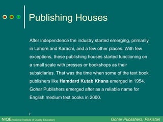Publishing Houses After independence the industry started emerging, primarily in Lahore and Karachi, and a few other places. With few exceptions, these publishing houses started functioning on a small scale with presses or bookshops as their subsidiaries. That was the time when some of the text book publishers like  Hamdard Kutab Khana  emerged in 1954. Gohar Publishers emerged after as a reliable name for English medium text books in 2000. NIQE (National Institute of Quality Education)   Gohar Publishers, Pakistan 
