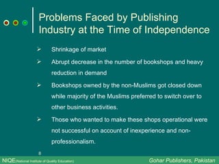 Problems Faced by Publishing Industry at the Time of Independence Shrinkage of market  Abrupt decrease in the number of bookshops and heavy reduction in demand Bookshops owned by the non-Muslims got closed down while majority of the Muslims preferred to switch over to other business activities. Those who wanted to make these shops operational were not successful on account of inexperience and non-professionalism.  NIQE (National Institute of Quality Education)   Gohar Publishers, Pakistan 