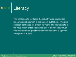 Literacy The challenge to revitalize the industry was beyond the resources and acumen of the Muslim publishers. This grim situation continued for almost 40 years. The literacy rate of the Muslims in British India was low. It did not show much improvement after partition and even now after a lapse of sixty years it is 56%.  NIQE (National Institute of Quality Education)   Gohar Publishers, Pakistan 