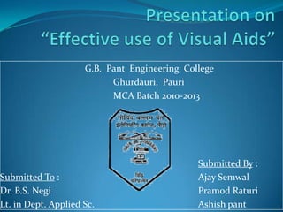 Presentation on“Effective use of Visual Aids” 			G.B.  Pant  Engineering  College    				Ghurdauri,  Pauri 				MCA Batch 2010-2013 Submitted By : Submitted To :					Ajay Semwal Dr. B.S. Negi						Pramod Raturi Lt. in Dept. Applied Sc.				Ashish pant 