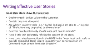 Writing Effective User Stories
Good User Stories have the following:
• Goal oriented - deliver value to the customer.
• Contain only one viewpoint.
• Are written in active voice - i.e. “ AS the end user, I am able to …” instead
of “The button may be pushed by the end user.”
• Describe how functionality should work, not how it shouldn’t.
• Have a title that accurately reflects the content of the story.
• Have constraints/assumptions in the NOTES – i.e. “user must be in sudo to
execute command, Users logged in as ROOT can perform action OR
Command must be run from user directory”.
 