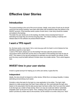 Effective User Stories

Introduction

The product backlog is the root of the scrum process. Ideally, every piece of work we do should
come from the product backlog, have been well written with acceptance tests that adhere to the
INVEST acronym. If the business wants a piece of work done, a user story should be created
and added to the backlog.
The better the user stories are on the backlog, the better chance development have of
estimating how large they are and how long they take. This makes creating a roadmap and
release dates for the software we produce MUCH easier!


I want a TPS report!

So, the boss wants a new report. He’s a very busy guy with his head in a lot of places but has
identified a need for a new report.
“I want a TPS report, please put it on the backlog!” the boss asks the product owner.
The product owner would then put this story on the bottom of the backlog and mark its size as
EPIC. This means it’s too big and ambiguous to estimate now and needs to be refined. At this
point the story could be better defined or broken down into smaller stories. This is what happens
next.



INVEST time in your user stories

Invest is a great acronym for helping you to write user stories, it goes like this:

Independent
Ideally, the story should not depend on other stories. While this is not always feasible, it makes
estimating and prioritising much easier.

Consider a story that asks for the login to a new application to be written. The login might
depend on a data access layer that hasn’t been written yet. We could estimate the login story
based on the assumption that the data access layer had been written. But if we were then asked
to do the login as a matter of high priority, there is no way we could ever deliver “potentially
shippable code” by the end of a sprint. Then, creating a story just for the data access layer
doesn’t provide any visible value to the business. So the solution is to write a story as a “slice”
 