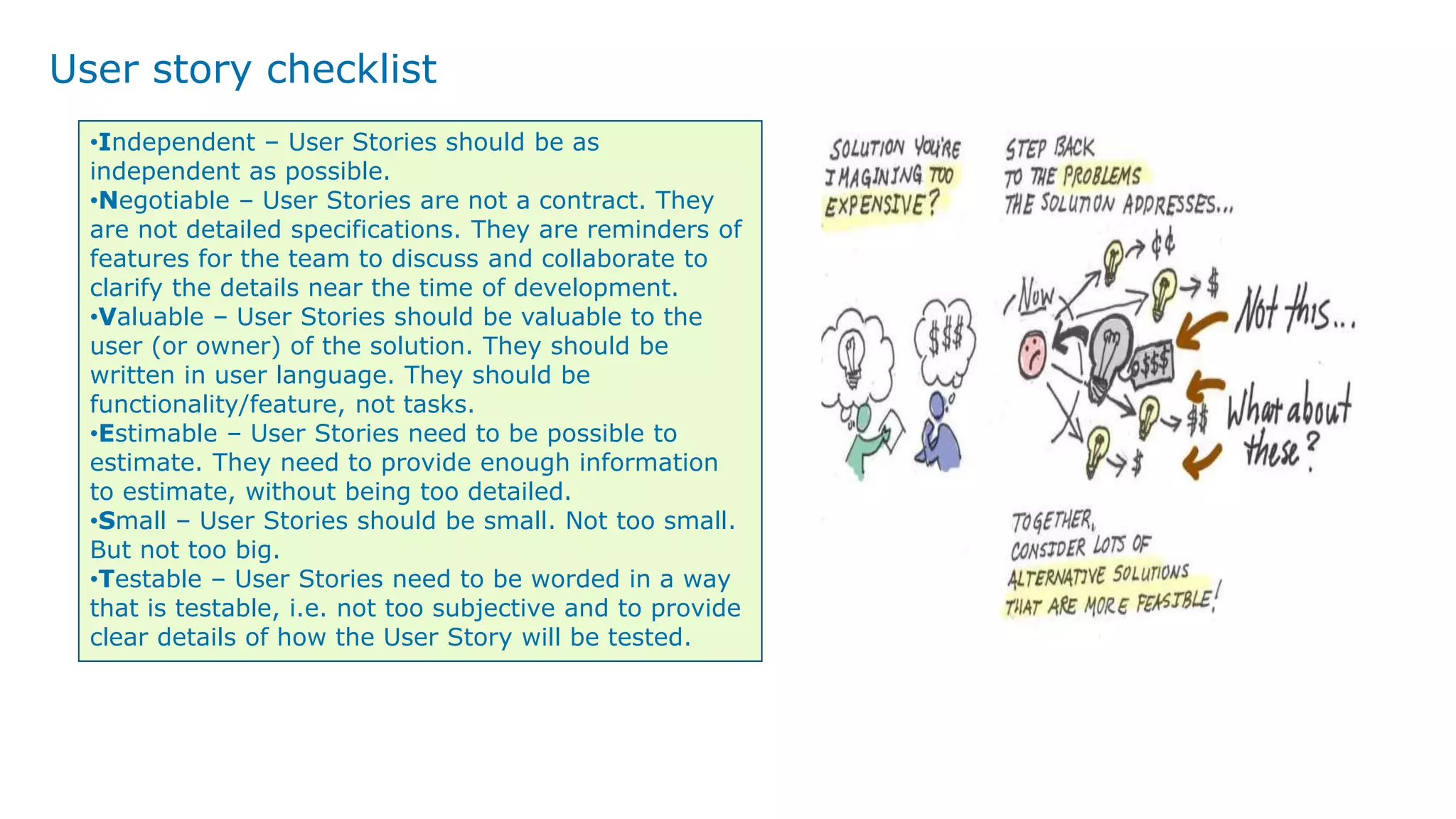 User story checklist
•Independent – User Stories should be as
independent as possible.
•Negotiable – User Stories are not a contract. They
are not detailed specifications. They are reminders of
features for the team to discuss and collaborate to
clarify the details near the time of development.
•Valuable – User Stories should be valuable to the
user (or owner) of the solution. They should be
written in user language. They should be
functionality/feature, not tasks.
•Estimable – User Stories need to be possible to
estimate. They need to provide enough information
to estimate, without being too detailed.
•Small – User Stories should be small. Not too small.
But not too big.
•Testable – User Stories need to be worded in a way
that is testable, i.e. not too subjective and to provide
clear details of how the User Story will be tested.
 