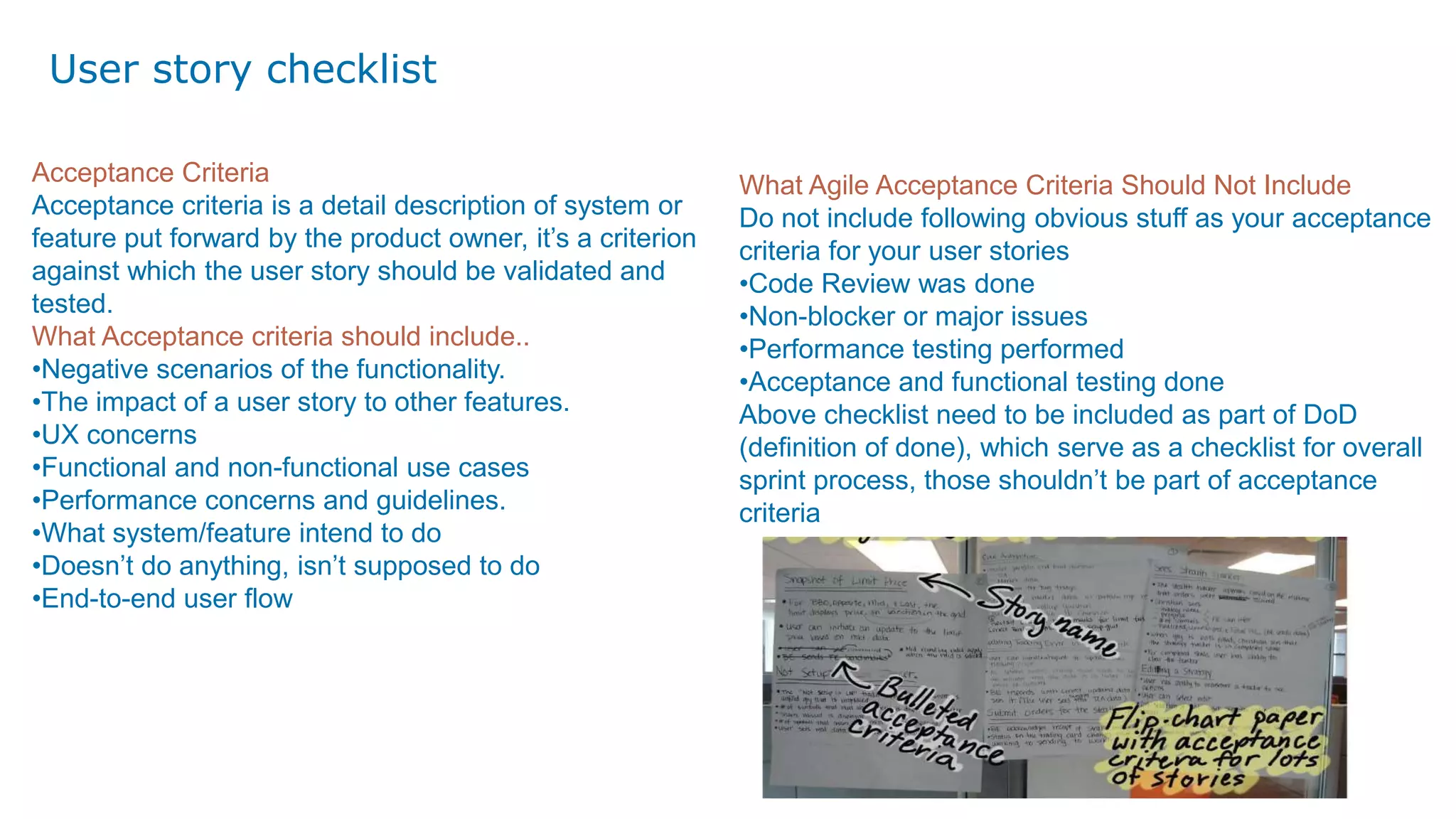 User story checklist
Acceptance Criteria
Acceptance criteria is a detail description of system or
feature put forward by the product owner, it’s a criterion
against which the user story should be validated and
tested.
What Acceptance criteria should include..
•Negative scenarios of the functionality.
•The impact of a user story to other features.
•UX concerns
•Functional and non-functional use cases
•Performance concerns and guidelines.
•What system/feature intend to do
•Doesn’t do anything, isn’t supposed to do
•End-to-end user flow
What Agile Acceptance Criteria Should Not Include
Do not include following obvious stuff as your acceptance
criteria for your user stories
•Code Review was done
•Non-blocker or major issues
•Performance testing performed
•Acceptance and functional testing done
Above checklist need to be included as part of DoD
(definition of done), which serve as a checklist for overall
sprint process, those shouldn’t be part of acceptance
criteria
 