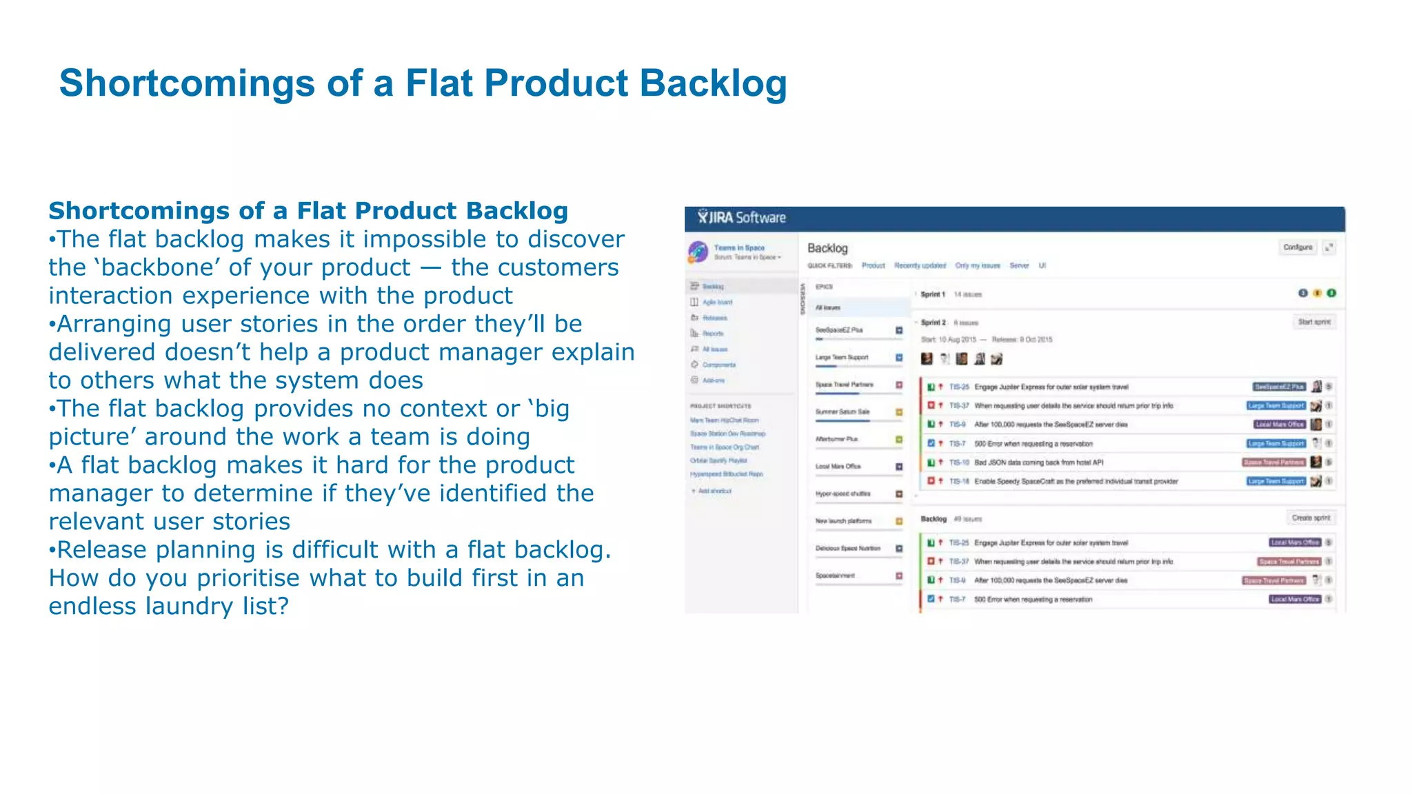 Shortcomings of a Flat Product Backlog
Shortcomings of a Flat Product Backlog
•The flat backlog makes it impossible to discover
the ‘backbone’ of your product — the customers
interaction experience with the product
•Arranging user stories in the order they’ll be
delivered doesn’t help a product manager explain
to others what the system does
•The flat backlog provides no context or ‘big
picture’ around the work a team is doing
•A flat backlog makes it hard for the product
manager to determine if they’ve identified the
relevant user stories
•Release planning is difficult with a flat backlog.
How do you prioritise what to build first in an
endless laundry list?
 