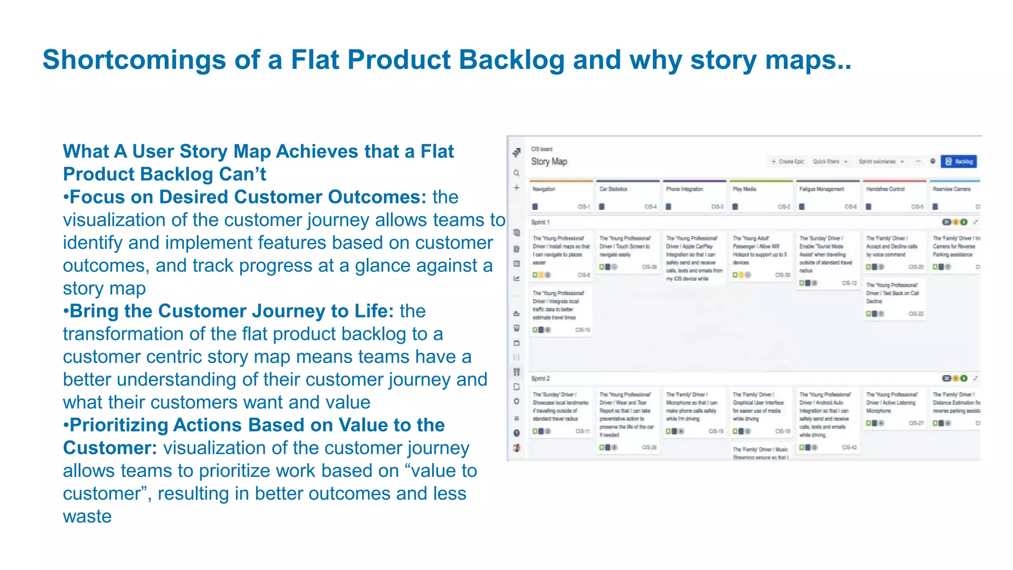 Shortcomings of a Flat Product Backlog and why story maps..
What A User Story Map Achieves that a Flat
Product Backlog Can’t
•Focus on Desired Customer Outcomes: the
visualization of the customer journey allows teams to
identify and implement features based on customer
outcomes, and track progress at a glance against a
story map
•Bring the Customer Journey to Life: the
transformation of the flat product backlog to a
customer centric story map means teams have a
better understanding of their customer journey and
what their customers want and value
•Prioritizing Actions Based on Value to the
Customer: visualization of the customer journey
allows teams to prioritize work based on “value to
customer”, resulting in better outcomes and less
waste
 