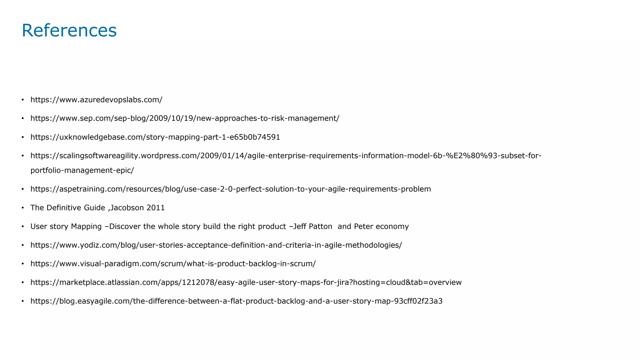 References
• https://www.azuredevopslabs.com/
• https://www.sep.com/sep-blog/2009/10/19/new-approaches-to-risk-management/
• https://uxknowledgebase.com/story-mapping-part-1-e65b0b74591
• https://scalingsoftwareagility.wordpress.com/2009/01/14/agile-enterprise-requirements-information-model-6b-%E2%80%93-subset-for-
portfolio-management-epic/
• https://aspetraining.com/resources/blog/use-case-2-0-perfect-solution-to-your-agile-requirements-problem
• The Definitive Guide ,Jacobson 2011
• User story Mapping –Discover the whole story build the right product –Jeff Patton and Peter economy
• https://www.yodiz.com/blog/user-stories-acceptance-definition-and-criteria-in-agile-methodologies/
• https://www.visual-paradigm.com/scrum/what-is-product-backlog-in-scrum/
• https://marketplace.atlassian.com/apps/1212078/easy-agile-user-story-maps-for-jira?hosting=cloud&tab=overview
• https://blog.easyagile.com/the-difference-between-a-flat-product-backlog-and-a-user-story-map-93cff02f23a3
 