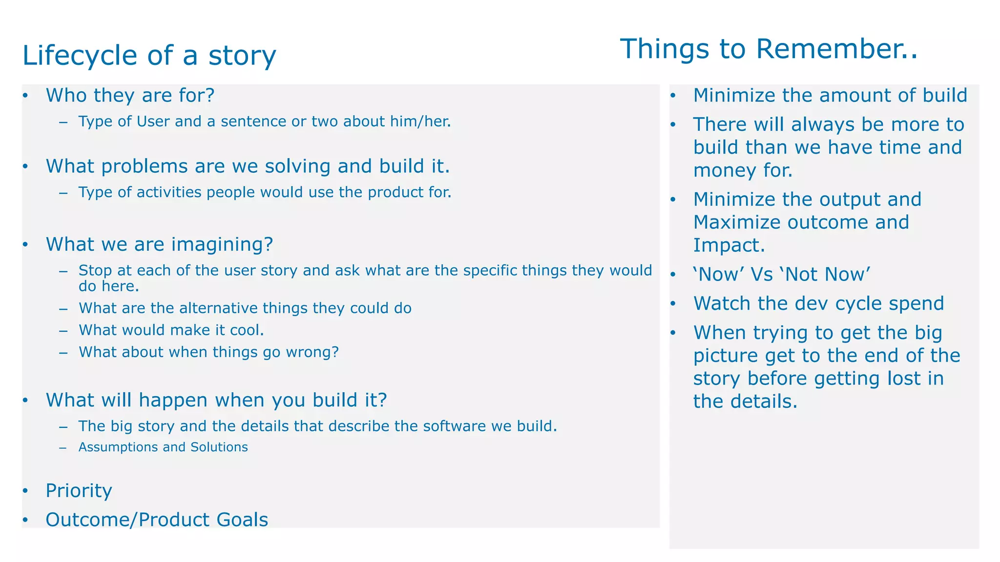 Lifecycle of a story
• Who they are for?
‒ Type of User and a sentence or two about him/her.
• What problems are we solving and build it.
‒ Type of activities people would use the product for.
• What we are imagining?
‒ Stop at each of the user story and ask what are the specific things they would
do here.
‒ What are the alternative things they could do
‒ What would make it cool.
‒ What about when things go wrong?
• What will happen when you build it?
‒ The big story and the details that describe the software we build.
‒ Assumptions and Solutions
• Priority
• Outcome/Product Goals
• Minimize the amount of build
• There will always be more to
build than we have time and
money for.
• Minimize the output and
Maximize outcome and
Impact.
• ‘Now’ Vs ‘Not Now’
• Watch the dev cycle spend
• When trying to get the big
picture get to the end of the
story before getting lost in
the details.
Things to Remember..
 