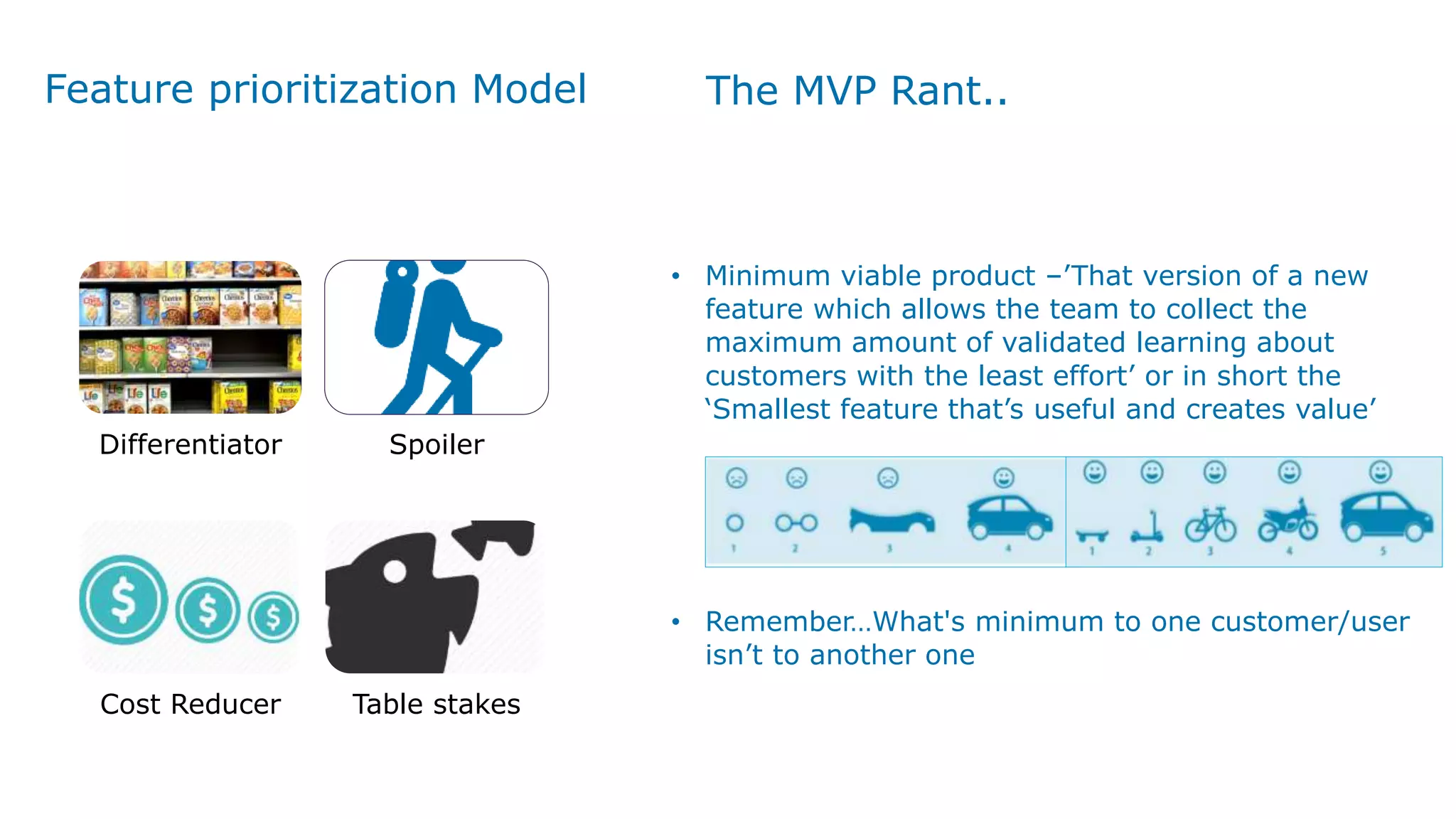 Feature prioritization Model
Differentiator Spoiler
Cost Reducer Table stakes
The MVP Rant..
• Minimum viable product –’That version of a new
feature which allows the team to collect the
maximum amount of validated learning about
customers with the least effort’ or in short the
‘Smallest feature that’s useful and creates value’
• Remember…What's minimum to one customer/user
isn’t to another one
 