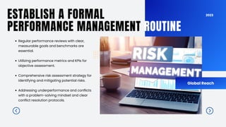 2023
ESTABLISH A FORMAL
PERFORMANCE MANAGEMENT ROUTINE
Global Reach
Regular performance reviews with clear,
measurable goals and benchmarks are
essential.
Utilizing performance metrics and KPIs for
objective assessment.
Comprehensive risk assessment strategy for
identifying and mitigating potential risks.
Addressing underperformance and conflicts
with a problem-solving mindset and clear
conflict resolution protocols.
 