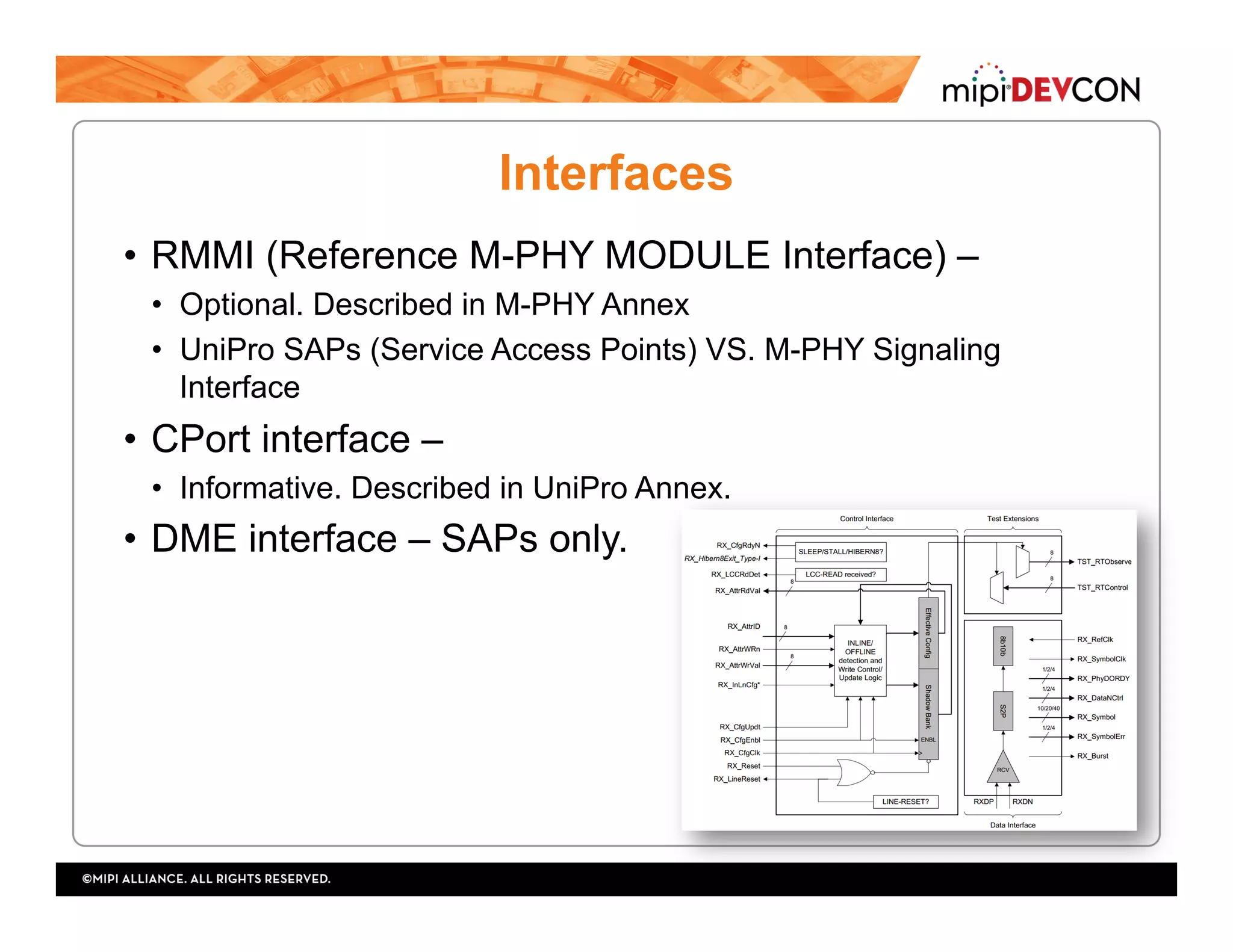 Interfaces
•  RMMI (Reference M-PHY MODULE Interface) –
•  Optional. Described in M-PHY Annex
•  UniPro SAPs (Service Access Points) VS. M-PHY Signaling
Interface
•  CPort interface –
•  Informative. Described in UniPro Annex.
•  DME interface – SAPs only.
 