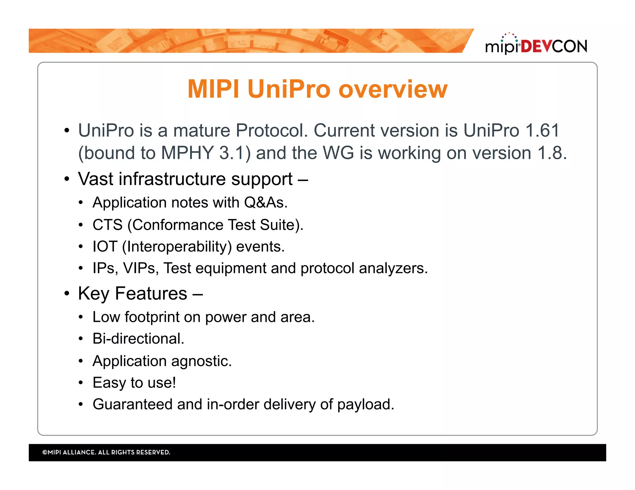 MIPI UniPro overview
•  UniPro is a mature Protocol. Current version is UniPro 1.61
(bound to MPHY 3.1) and the WG is working on version 1.8.
•  Vast infrastructure support –
•  Application notes with Q&As.
•  CTS (Conformance Test Suite).
•  IOT (Interoperability) events.
•  IPs, VIPs, Test equipment and protocol analyzers.
•  Key Features –
•  Low footprint on power and area.
•  Bi-directional.
•  Application agnostic.
•  Easy to use!
•  Guaranteed and in-order delivery of payload.
 