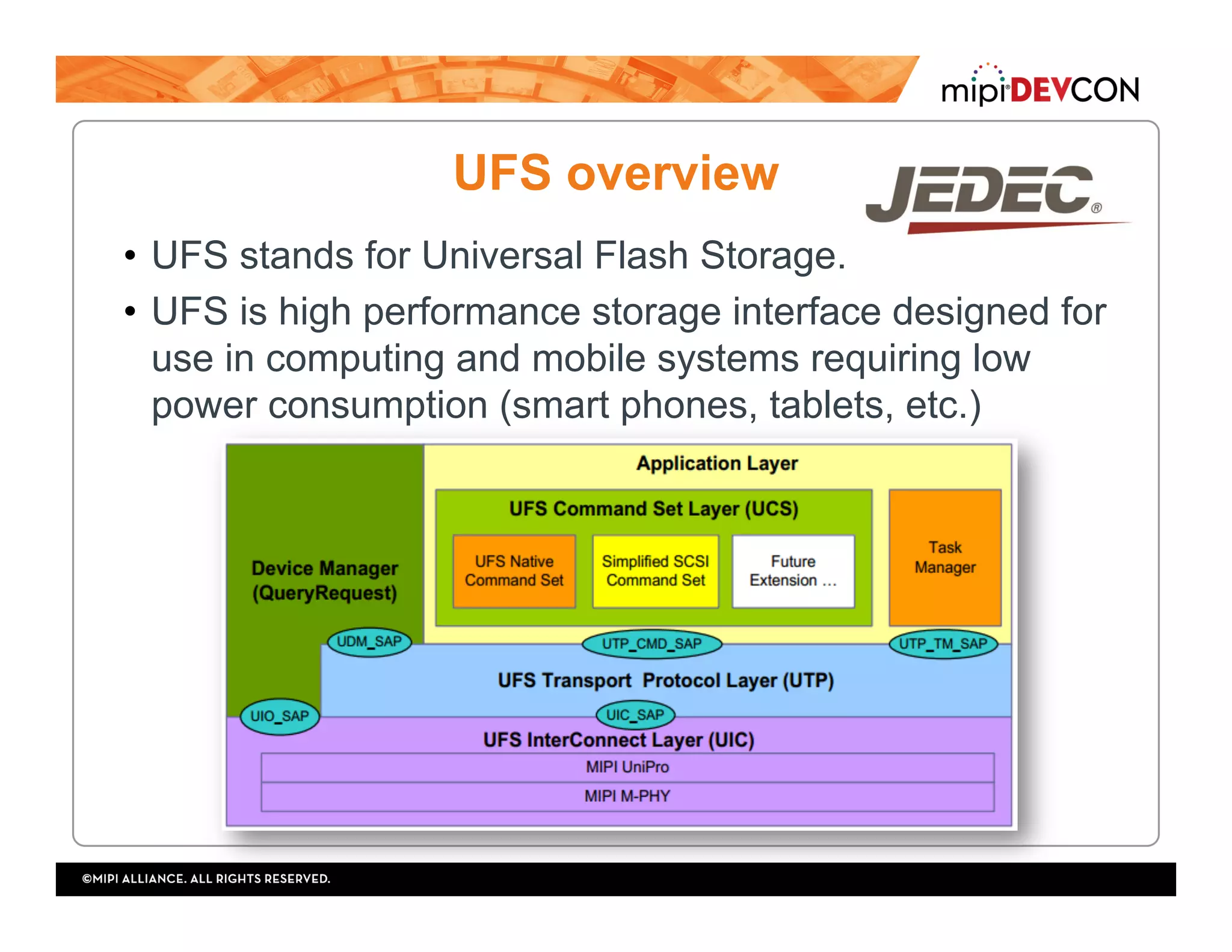 UFS overview
•  UFS stands for Universal Flash Storage.
•  UFS is high performance storage interface designed for
use in computing and mobile systems requiring low
power consumption (smart phones, tablets, etc.)
 