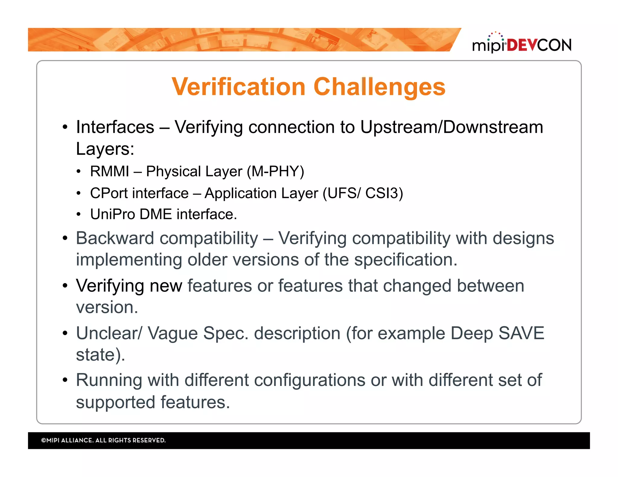 •  Interfaces – Verifying connection to Upstream/Downstream
Layers:
•  RMMI – Physical Layer (M-PHY)
•  CPort interface – Application Layer (UFS/ CSI3)
•  UniPro DME interface.
•  Backward compatibility – Verifying compatibility with designs
implementing older versions of the specification.
•  Verifying new features or features that changed between
version.
•  Unclear/ Vague Spec. description (for example Deep SAVE
state).
•  Running with different configurations or with different set of
supported features.
Verification Challenges
 