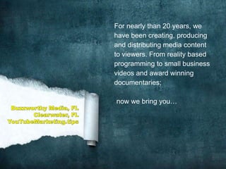 For nearly than 20 years, we
have been creating, producing
and distributing media content
to viewers. From reality based
programming to small business
videos and award winning
documentaries;
now we bring you…
 