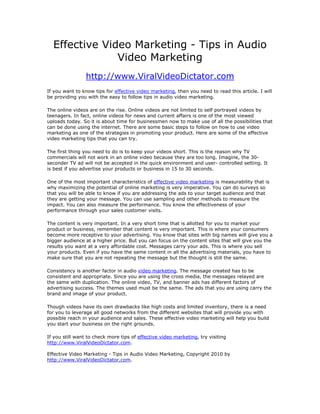 Effective Video Marketing - Tips in Audio
               Video Marketing
                 http://www.ViralVideoDictator.com
If you want to know tips for effective video marketing, then you need to read this article. I will
be providing you with the easy to follow tips in audio video marketing.

The online videos are on the rise. Online videos are not limited to self portrayed videos by
teenagers. In fact, online videos for news and current affairs is one of the most viewed
uploads today. So it is about time for businessmen now to make use of all the possibilities that
can be done using the internet. There are some basic steps to follow on how to use video
marketing as one of the strategies in promoting your product. Here are some of the effective
video marketing tips that you can try.

The first thing you need to do is to keep your videos short. This is the reason why TV
commercials will not work in an online video because they are too long. Imagine, the 30-
seconder TV ad will not be accepted in the quick environment and user- controlled setting. It
is best if you advertise your products or business in 15 to 30 seconds.

One of the most important characteristics of effective video marketing is measurability that is
why maximizing the potential of online marketing is very imperative. You can do surveys so
that you will be able to know if you are addressing the ads to your target audience and that
they are getting your message. You can use sampling and other methods to measure the
impact. You can also measure the performance. You know the effectiveness of your
performance through your sales customer visits.

The content is very important. In a very short time that is allotted for you to market your
product or business, remember that content is very important. This is where your consumers
become more receptive to your advertising. You know that sites with big names will give you a
bigger audience at a higher price. But you can focus on the content sites that will give you the
results you want at a very affordable cost. Messages carry your ads. This is where you sell
your products. Even if you have the same content in all the advertising materials, you have to
make sure that you are not repeating the message but the thought is still the same.

Consistency is another factor in audio video marketing. The message created has to be
consistent and appropriate. Since you are using the cross media, the messages relayed are
the same with duplication. The online video, TV, and banner ads has different factors of
advertising success. The themes used must be the same. The ads that you are using carry the
brand and image of your product.

Though videos have its own drawbacks like high costs and limited inventory, there is a need
for you to leverage all good networks from the different websites that will provide you with
possible reach in your audience and sales. These effective video marketing will help you build
you start your business on the right grounds.

If you still want to check more tips of effective video marketing, try visiting
http://www.ViralVideoDictator.com.

Effective Video Marketing - Tips in Audio Video Marketing, Copyright 2010 by
http://www.ViralVideoDictator.com.
 