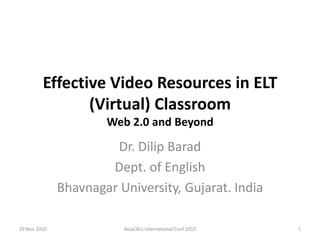 Effective Video Resources in ELT (Virtual) ClassroomWeb 2.0 and Beyond Dr. Dilip Barad Dept. of English Bhavnagar University, Gujarat. India 29 Nov 2010 1 AsiaCALL International Conf 2010 