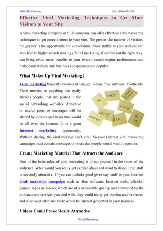 MOS SEO Services                                                                                    Call: (800) 670 2809

Effective Viral Marketing Techniques to Get More
Visitors to Your Site
A viral marketing company or SEO company can offer effective viral marketing
techniques to get more visitors to your site. The greater the number of visitors,
the greater is the opportunity for conversions. More traffic to your website can
also lead to higher search rankings. Viral marketing, if carried out the right way,
can bring about more benefits to your overall search engine performance and
make your website and business conspicuous and popular.

What Makes Up Viral Marketing?
Viral marketing basically consists of images, videos, free software downloads,
Flash movies, or anything that easily
attracts people, that are posted in the
social networking websites. Attractive
or useful posts or messages will be
shared by viewers and in no time would
be all over the Internet. It is a great
Internet             marketing                opportunity.
Without sharing, the viral message isn’t viral. So your Internet viral marketing
campaign must contain messages or posts that people would want to pass on.

Create Marketing Material That Attracts the Audience
One of the basic rules of viral marketing is to put yourself in the shoes of the
audience. What would you really get excited about and want to share? Free stuff
is certainly attractive. If you can include good giveaway stuff in your Internet
viral marketing campaign such as free software, Internet tools, eBooks,
games, mp3s or videos, which are of a reasonable quality and connected to the
products and services you deal with, they could really get popular and be shared
and discussed often and there would be interest generated in your business.

Videos Could Prove Really Attractive
                                                                      Viral Marketing
 