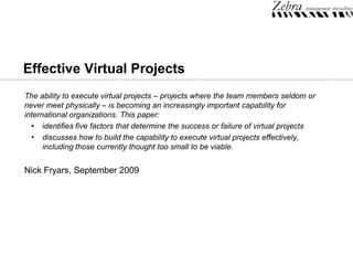 EffectiveVirtualProjects The ability to execute virtual projects – projects where the team members seldom or never meet physically – is becoming an increasingly important capability for international organizations. This paper: ,[object Object]