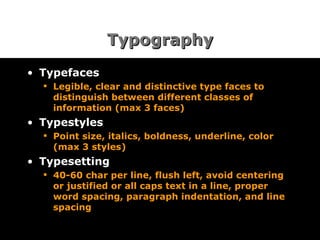 Typography Typefaces Legible, clear and distinctive type faces to distinguish between different classes of information (max 3 faces) Typestyles Point size, italics, boldness, underline, color (max 3 styles) Typesetting 40-60 char per line, flush left, avoid centering or justified or all caps text in a line, proper word spacing, paragraph indentation, and line spacing  