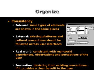 Organize Consistency Internal:  same types of elements are shown in the same places External:  existing platforms and cultural conventions should be followed across user interfaces Real world:  consistent with real-world experiences, observations and perceptions of the user Innovation:  deviating from existing conventions, if it provides a clear benefit to the user 