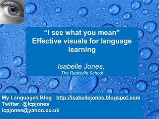 “I see what you mean”
           Effective visuals for language
                       learning

                    Isabelle Jones,
                      The Radclyffe School




My Languages Blog http://isabellejones.blogspot.com
Twitter: @icpjones
icpjones@yahoo.co.uk                               Page 1
 