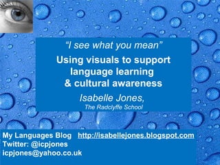 “I see what you mean”
              Using visuals to support
                 language learning
               & cultural awareness
                   Isabelle Jones,
                      The Radclyffe School



My Languages Blog http://isabellejones.blogspot.com
Twitter: @icpjones
icpjones@yahoo.co.uk                               Page 1
 