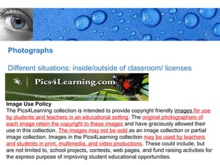 Photographs

Different situations: inside/outside of classroom/ licenses



Image Use Policy
The Pics4Learning collection is intended to provide copyright friendly images for use
by students and teachers in an educational setting. The original photographers of
each image retain the copyright to these images and have graciously allowed their
use in this collection. The images may not be sold as an image collection or partial
image collection. Images in the Pics4Learning collection may be used by teachers
and students in print, multimedia, and video productions. These could include, but
are not limited to, school projects, contests, web pages, and fund raising activities for
the express purpose of improving student educational opportunities.            Page 21
 