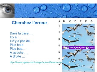 A   B    C    D    E    F    G
 Cherchez l’erreur
                                            1


Dans la case …                              2

Il y a …                                    3
Il n’y a pas de …
Plus haut                                   4
Plus bas…
À gauche …                                  5
À droite …
                                            6
http://itunes.apple.com/us/app/spot-difference!-professional/id301049014?mt=8
                                              7
                                                                      Page 28
 