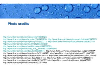 Photo credits


http://www.flickr.com/photos/coincoyote/18693327/
http://www.flickr.com/photos/schmish/7440476236/ http://www.flickr.com/photos/brennadphoto/4602547215/
http://www.flickr.com/photos/lnylnylny/5175503312/ http://www.flickr.com/photos/drurydrama/2096423770/
http://www.flickr.com/photos/markknol/2568436053/
http://www.flickr.com/photos/stuckincustoms/492389522/
http://www.flickr.com/photos/sully_aka__wstera2/2232949814/
http://www.flickr.com/photos/dsevilla/100960841/ http://www.flickr.com/photos/mladjenovic_n/3231390927/
http://www.flickr.com/photos/ugardener/3472144047/ http://www.flickr.com/photos/safetylast/3716937896/
http://www.flickr.com/photos/scabeater/4344380316/ http://www.flickr.com/photos/ashleyrosex/2444285665/
http://www.flickr.com/photos/star-dust/709945164/ http://www.flickr.com/photos/seanmolin/5364137071/
http://www.flickr.com/photos/saphirai/2490733728/ http://www.flickr.com/photos/ehsank/1683847719/
http://www.flickr.com/photos/crowdive/1227514064/



                                                                                            Page 34
 