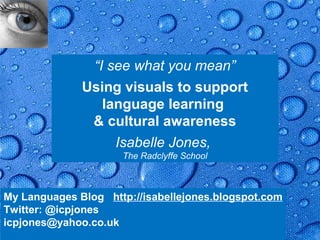“I see what you mean”
              Using visuals to support
                 language learning
               & cultural awareness
                   Isabelle Jones,
                      The Radclyffe School



My Languages Blog http://isabellejones.blogspot.com
Twitter: @icpjones
icpjones@yahoo.co.uk                               Page 35
 
