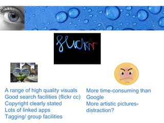 A range of high quality visuals      More time-consuming than
Good search facilities (flickr cc)   Google
Copyright clearly stated             More artistic pictures-
Lots of linked apps                  distraction?
Tagging/ group facilities                                 Page 14
 