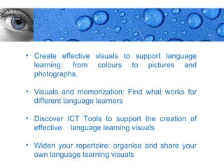• Create effective visuals to support language
  learning: from colours to pictures and
  photographs.

• Visuals and memorization: Find what works for
  different language learners

• Discover ICT Tools to support the creation of
  effective language learning visuals

• Widen your repertoire: organise and share your
  own language learning visuals
                                                   Page 2
 