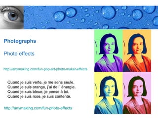 Photographs

Photo effects

http://anymaking.com/fun-pop-art-photo-maker-effects


  Quand je suis verte, je me sens seule.
  Quand je suis orange, j’ai de l’ énergie.
  Quand je suis bleue, je pense à toi.
  Quand je suis rose, je suis contente.

http://anymaking.com/fun-photo-effects
                                                       Page 24
 