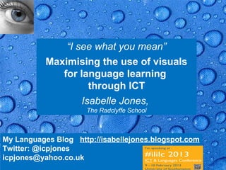 “I see what you mean”
           Maximising the use of visuals
              for language learning
                     through ICT
                   Isabelle Jones,
                      The Radclyffe School



My Languages Blog http://isabellejones.blogspot.com
Twitter: @icpjones
icpjones@yahoo.co.uk                               Page 35
 