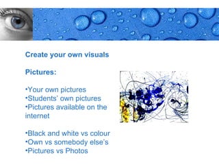 Create your own visuals

Pictures:

•Your own pictures
•Students’ own pictures
•Pictures available on the
internet

•Black and white vs colour
•Own vs somebody else’s
•Pictures vs Photos
                             Page 8
 