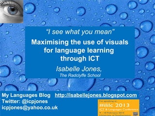 “I see what you mean”
           Maximising the use of visuals
              for language learning
                     through ICT
                   Isabelle Jones,
                      The Radclyffe School



My Languages Blog http://isabellejones.blogspot.com
Twitter: @icpjones
icpjones@yahoo.co.uk                               Page 1
 
