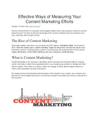 Effective Ways of Measuring Your Content Marketing Efforts October 15, 2014 | By Team Position² Did you know that 92% of companies that blogged multiple times a day acquired customers via their blogs this year? It is time to take full advantage of this content marketing craze by reaching out to your customers with the right content. The Rise of Content Marketing All Google updates have led to one conclusion by SEO experts: Content is King. It all started in 2011, when the search query “content marketing” began its rising trend, and has now grown to be extremely common. Creating quality content for your business has major benefits for your search engine optimization, social media marketing, and your company‟s overall branding. What is Content Marketing? Content Marketing is the new way to get higher search rankings and increased sales by creating useful, informative content that is appealing both to your target group and also to Google and other search engines. The motive is to attract, obtain and engage a clearly defined target audience in order to drive profitable customer interactions. By answering the most frequently asked questions with respect to your content, your company can become the most credible resource for your domain and gain new leads that convert to customers in the long term.  