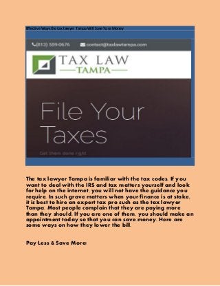 Effective Ways the tax lawyer Tampa Will Save Your Money
The tax lawyer Tampa is familiar with the tax codes. If you
want to deal with the IRS and tax matters yourself and look
for help on the internet, you will not have the guidance you
require. In such grave matters when your finance is at stake,
it is best to hire an expert tax pro such as the tax lawyer
Tampa. Most people complain that they are paying more
than they should. If you are one of them, you should make an
appointment today so that you can save money. Here are
some ways on how they lower the bill.
Pay Less & Save More!
 